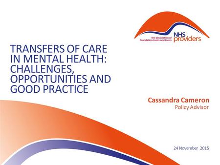 TRANSFERS OF CARE IN MENTAL HEALTH: CHALLENGES, OPPORTUNITIES AND GOOD PRACTICE Cassandra Cameron Policy Advisor 24 November 2015.