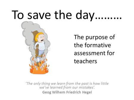 To save the day……… ‘The only thing we learn from the past is how little we’ve learned from our mistakes’. Geog Wilhem Friedrich Hegel The purpose of the.