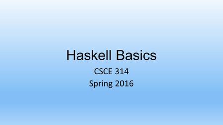 Haskell Basics CSCE 314 Spring 2016. CSCE 314 – Programming Studio Using GHC and GHCi Log in to unix.cse.tamu.edu (or some other server) From a shell.