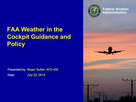 Presented by: Date: Federal Aviation Administration FAA Weather in the Cockpit Guidance and Policy Roger Sultan AFS-430 July 22, 2014.