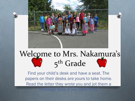 Welcome to Mrs. Nakamura’s 5 th Grade Find your child’s desk and have a seat. The papers on their desks are yours to take home. Read the letter they wrote.