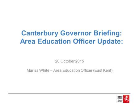 Canterbury Governor Briefing: Area Education Officer Update: 20 October 2015 Marisa White – Area Education Officer (East Kent)