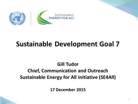 1 Sustainable Development Goal 7 Gill Tudor Chief, Communication and Outreach Sustainable Energy for All initiative (SE4All) 17 December 2015.