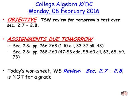 College Algebra K/DC Monday, 08 February 2016 OBJECTIVE TSW review for tomorrow's test over sec. 2.7 – 2.8. ASSIGNMENTS DUE TOMORROW –Sec. 2.8: pp. 266-268.