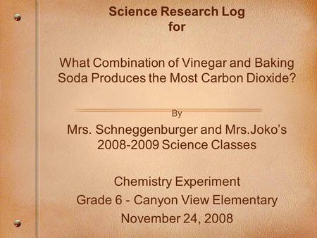 Science Research Log for What Combination of Vinegar and Baking Soda Produces the Most Carbon Dioxide? By Mrs. Schneggenburger and Mrs.Joko’s 2008-2009.