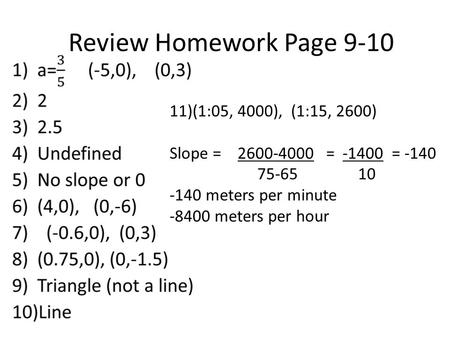 Review Homework Page 9-10 11)(1:05, 4000), (1:15, 2600) Slope = 2600-4000 = -1400 = -140 75-65 10 -140 meters per minute -8400 meters per hour.