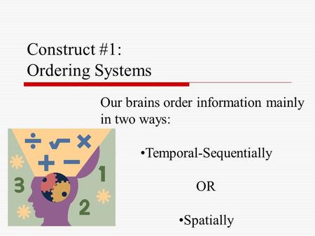 Construct #1: Ordering Systems Our brains order information mainly in two ways: Temporal-Sequentially OR Spatially.