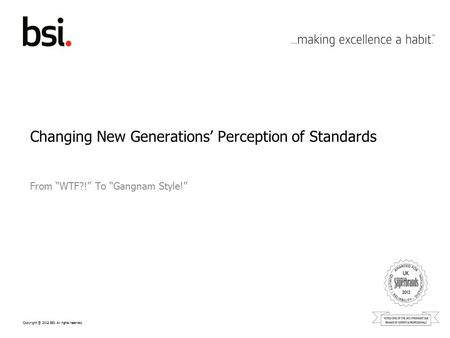 Copyright © 2012 BSI. All rights reserved. Changing New Generations’ Perception of Standards From “WTF?!” To “Gangnam Style!”