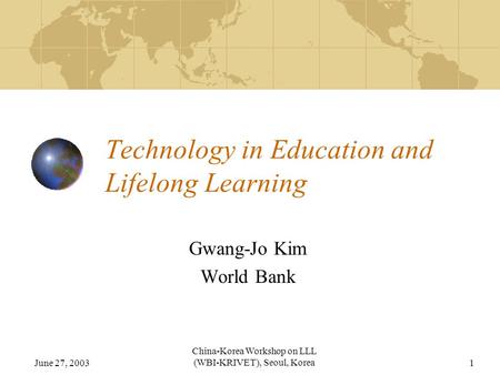 June 27, 2003 China-Korea Workshop on LLL (WBI-KRIVET), Seoul, Korea1 Technology in Education and Lifelong Learning Gwang-Jo Kim World Bank.