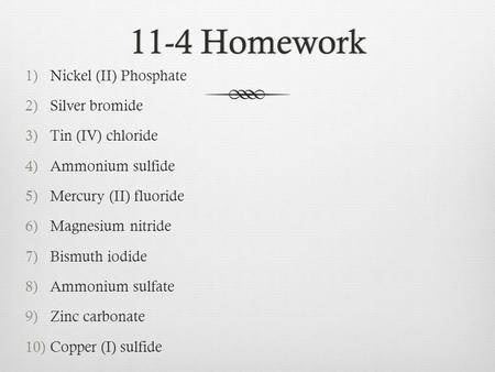 11-4 Homework11-4 Homework 1)Nickel (II) Phosphate 2)Silver bromide 3)Tin (IV) chloride 4)Ammonium sulfide 5)Mercury (II) fluoride 6)Magnesium nitride.