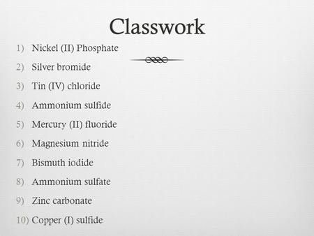 Classwork 1)Nickel (II) Phosphate 2)Silver bromide 3)Tin (IV) chloride 4)Ammonium sulfide 5)Mercury (II) fluoride 6)Magnesium nitride 7)Bismuth iodide.