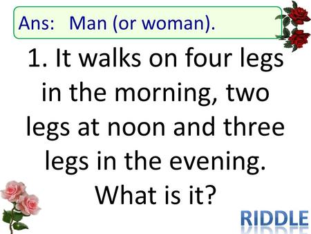 1. It walks on four legs in the morning, two legs at noon and three legs in the evening. What is it? Ans: Man (or woman).