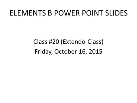 ELEMENTS B POWER POINT SLIDES Class #20 (Extendo-Class) Friday, October 16, 2015.