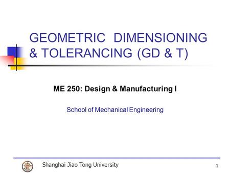 Shanghai Jiao Tong University 1 GEOMETRIC DIMENSIONING & TOLERANCING (GD & T) ME 250: Design & Manufacturing I School of Mechanical Engineering.