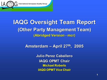 1 IAQG Oversight Team Report (Other Party Management Team) (Abridged Version - mcr) Amsterdam – April 27 th, 2005 Julio Perez Caballero IAQG OPMT Chair.