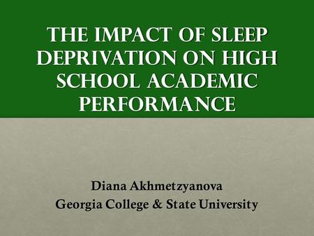 The Impact of Sleep Deprivation on High School Academic Performance Diana Akhmetzyanova Georgia College & State University.