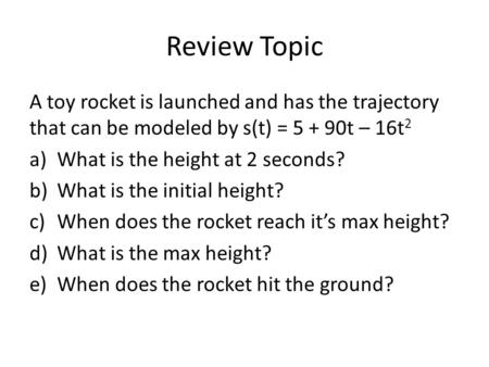 Review Topic A toy rocket is launched and has the trajectory that can be modeled by s(t) = 5 + 90t – 16t 2 a)What is the height at 2 seconds? b)What is.