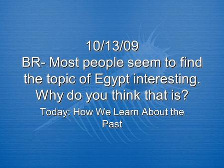 10/13/09 BR- Most people seem to find the topic of Egypt interesting. Why do you think that is? Today: How We Learn About the Past.