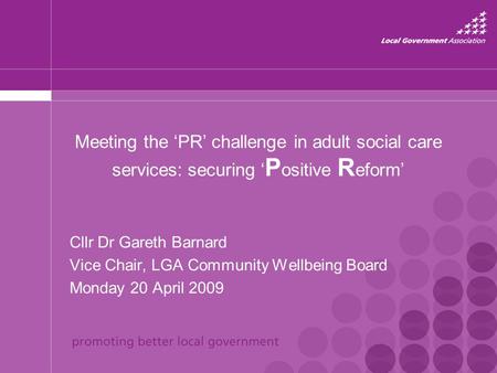 Meeting the ‘PR’ challenge in adult social care services: securing ‘ P ositive R eform’ Cllr Dr Gareth Barnard Vice Chair, LGA Community Wellbeing Board.