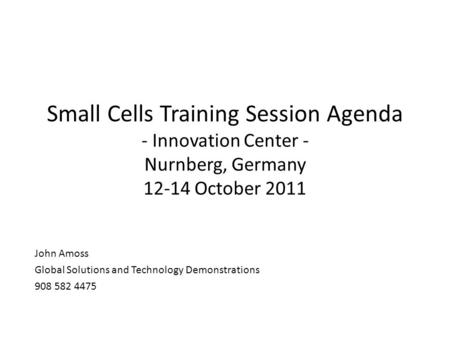 Small Cells Training Session Agenda - Innovation Center - Nurnberg, Germany 12-14 October 2011 John Amoss Global Solutions and Technology Demonstrations.