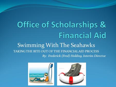 Swimming With The Seahawks TAKING THE BITE OUT OF THE FINANCIAL AID PROCESS By: Frederick (Fred) Holding, Interim Director.