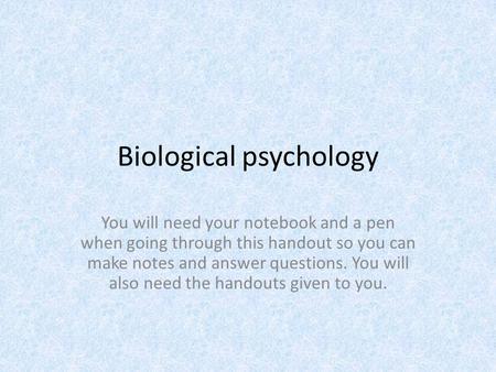 Biological psychology You will need your notebook and a pen when going through this handout so you can make notes and answer questions. You will also need.