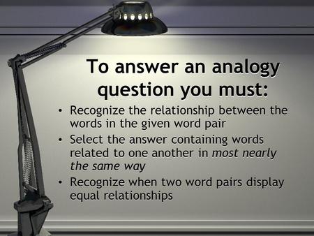 To answer an analogy question you must: Recognize the relationship between the words in the given word pair Select the answer containing words related.