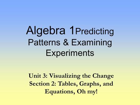 Algebra 1 Predicting Patterns & Examining Experiments Unit 3: Visualizing the Change Section 2: Tables, Graphs, and Equations, Oh my!