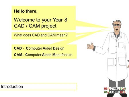 Hello there, Welcome to your Year 8 CAD / CAM project What does CAD and CAM mean? CAD - Computer Aided Design CAM - Computer Aided Manufacture Introduction.