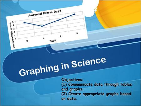 Graphing in Science Objectives: (1) Communicate data through tables and graphs. (2) Create appropriate graphs based on data.