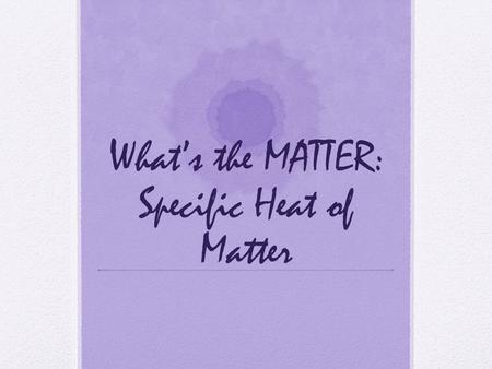 What’s the MATTER: Specific Heat of Matter. Matter, Specific Heat of Matter At the conclusion of our time together, you should be able to: 1. Define specific.