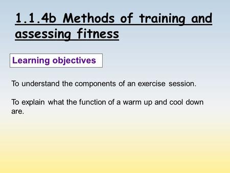 1.1.4b Methods of training and assessing fitness Learning objectives To understand the components of an exercise session. To explain what the function.