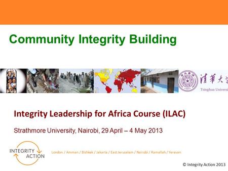 © Integrity Action 2013 Integrity Leadership for Africa Course (ILAC) Strathmore University, Nairobi, 29 April – 4 May 2013 London / Amman / Bishkek /