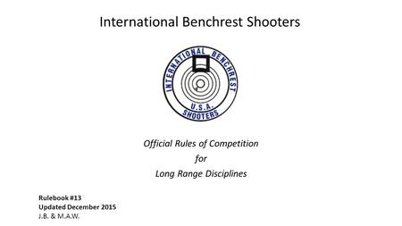 Official Rules of Competition for Long Range Disciplines Rulebook #13 Updated December 2015 J.B. & M.A.W. International Benchrest Shooters.