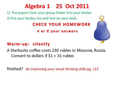 Algebra 1 25 Oct 2011 1) Put papers from your group folder into your binder. 2) Put your binder, hw and text on your desk. CHECK YOUR HOMEWORK CHECK YOUR.