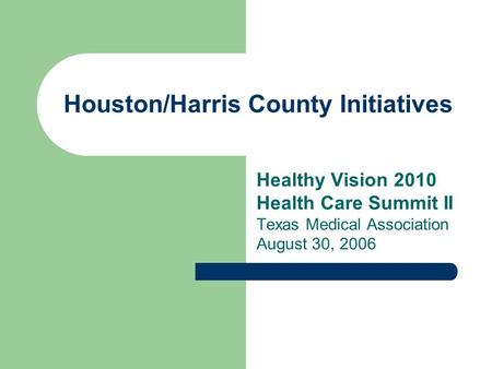 Houston/Harris County Initiatives Healthy Vision 2010 Health Care Summit II Texas Medical Association August 30, 2006.