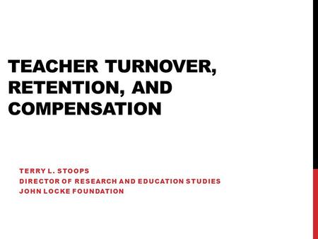 TEACHER TURNOVER, RETENTION, AND COMPENSATION TERRY L. STOOPS DIRECTOR OF RESEARCH AND EDUCATION STUDIES JOHN LOCKE FOUNDATION.