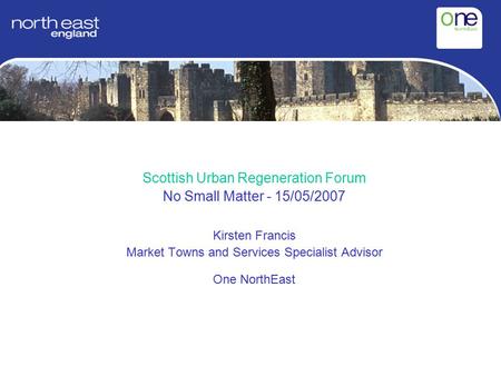 Scottish Urban Regeneration Forum No Small Matter - 15/05/2007 Kirsten Francis Market Towns and Services Specialist Advisor One NorthEast.