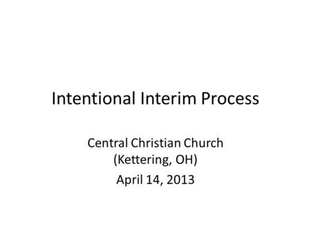 Intentional Interim Process Central Christian Church (Kettering, OH) April 14, 2013.