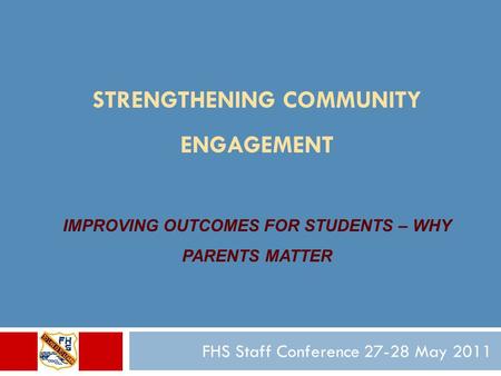 STRENGTHENING COMMUNITY ENGAGEMENT IMPROVING OUTCOMES FOR STUDENTS – WHY PARENTS MATTER FHS Staff Conference 27-28 May 2011.