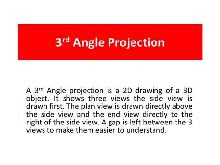 3 rd Angle Projection A 3 rd Angle projection is a 2D drawing of a 3D object. It shows three views the side view is drawn first. The plan view is drawn.