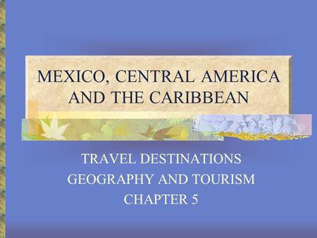 MEXICO, CENTRAL AMERICA AND THE CARIBBEAN TRAVEL DESTINATIONS GEOGRAPHY AND TOURISM CHAPTER 5.