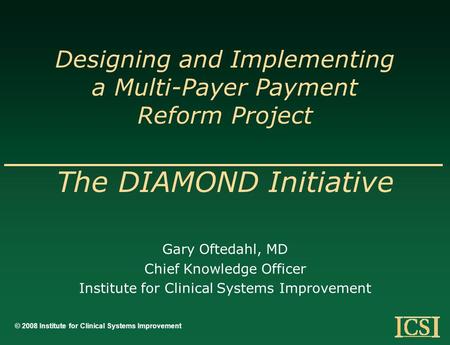 Designing and Implementing a Multi-Payer Payment Reform Project The DIAMOND Initiative Gary Oftedahl, MD Chief Knowledge Officer Institute for Clinical.