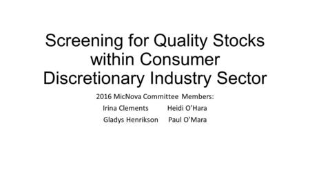 Screening for Quality Stocks within Consumer Discretionary Industry Sector 2016 MicNova Committee Members: Irina Clements Heidi O’Hara Gladys Henrikson.