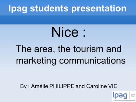 Ipag students presentation Nice : The area, the tourism and marketing communications By : Amélie PHILIPPE and Caroline VIE.