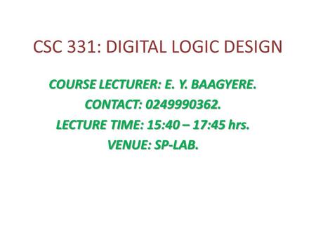 CSC 331: DIGITAL LOGIC DESIGN COURSE LECTURER: E. Y. BAAGYERE. CONTACT: 0249990362. LECTURE TIME: 15:40 – 17:45 hrs. VENUE: SP-LAB.