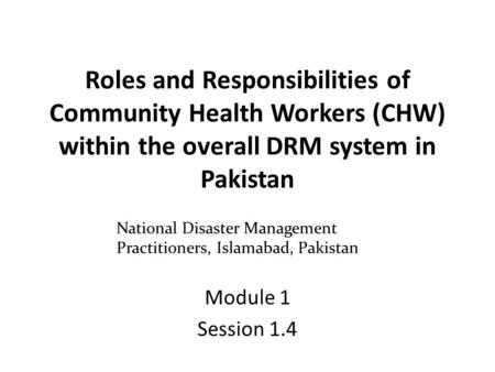 Roles and Responsibilities of Community Health Workers (CHW) within the overall DRM system in Pakistan Module 1 Session 1.4 National Disaster Management.