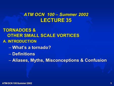 ATM OCN 100 Summer 2002 1 ATM OCN 100 – Summer 2002 LECTURE 35 TORNADOES & OTHER SMALL SCALE VORTICES A. INTRODUCTION –What’s a tornado? –Definitions –Aliases,