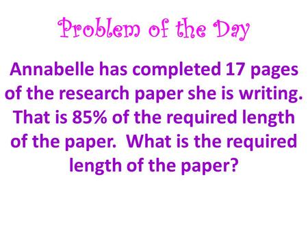 Problem of the Day Annabelle has completed 17 pages of the research paper she is writing. That is 85% of the required length of the paper. What is the.