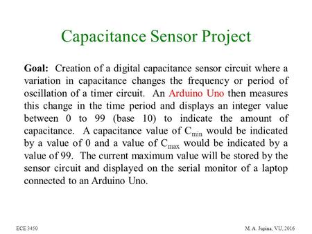 ECE 3450 M. A. Jupina, VU, 2016 Capacitance Sensor Project Goal: Creation of a digital capacitance sensor circuit where a variation in capacitance changes.